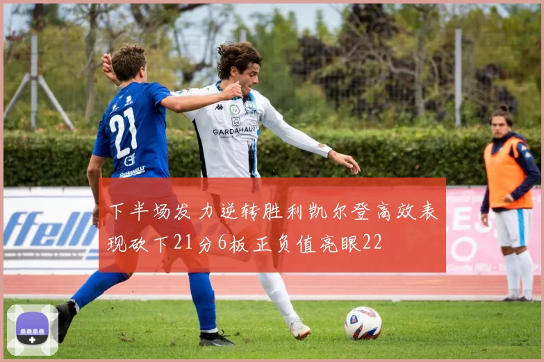 下半场发力逆转胜利凯尔登高效表现砍下21分6板正负值亮眼22