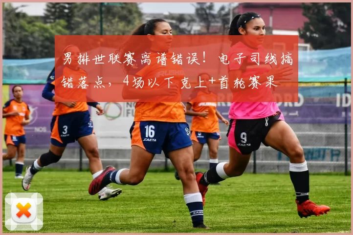 男排世联赛离谱错误！电子司线搞错落点，4场以下克上+首轮赛果
