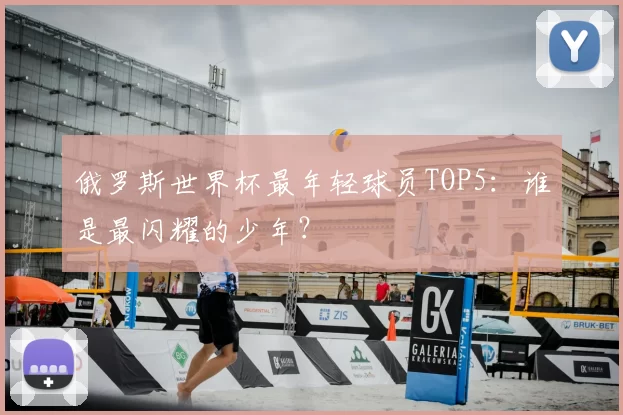 俄罗斯世界杯最年轻球员TOP5：谁是最闪耀的少年？
