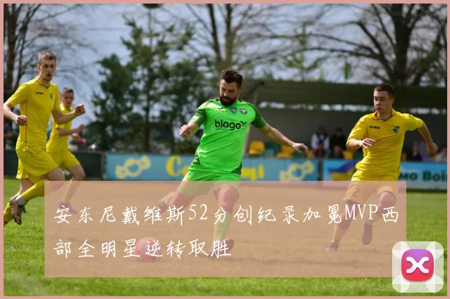 安东尼戴维斯52分创纪录加冕MVP西部全明星逆转取胜