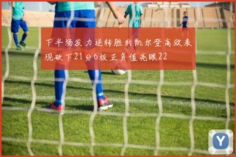 下半场发力逆转胜利凯尔登高效表现砍下21分6板正负值亮眼22