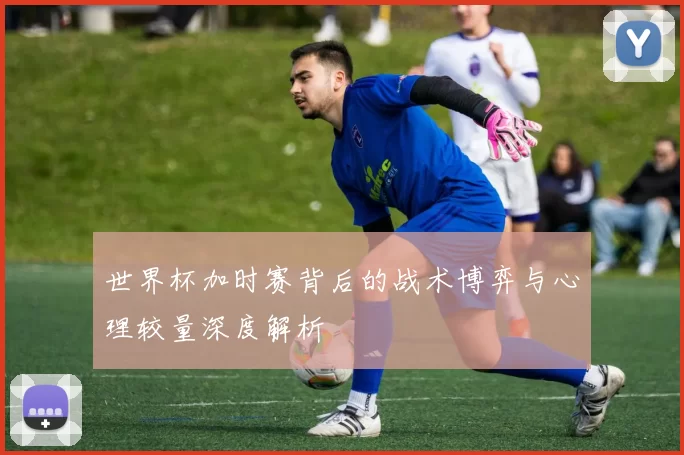 世界杯加时赛背后的战术博弈与心理较量深度解析