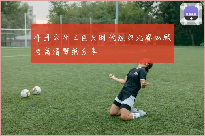 乔丹公牛三巨头时代经典比赛回顾与高清壁纸分享