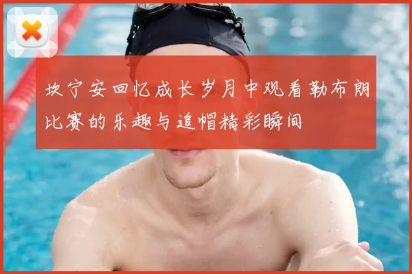 坎宁安回忆成长岁月中观看勒布朗比赛的乐趣与追帽精彩瞬间
