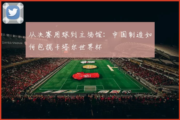 从决赛用球到主场馆：中国制造如何包揽卡塔尔世界杯