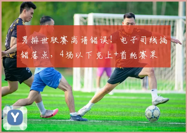 男排世联赛离谱错误！电子司线搞错落点，4场以下克上+首轮赛果