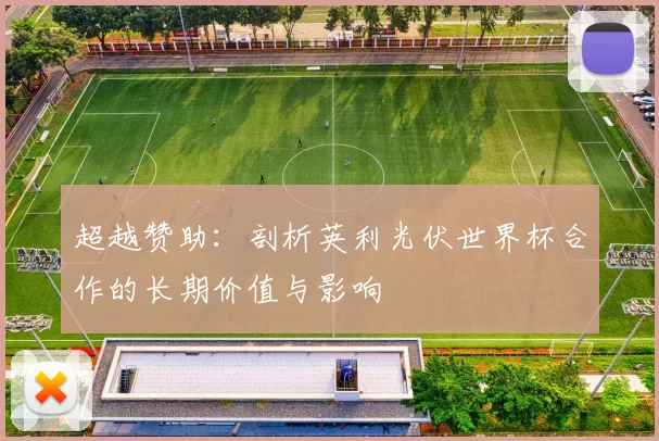 超越赞助：剖析英利光伏世界杯合作的长期价值与影响