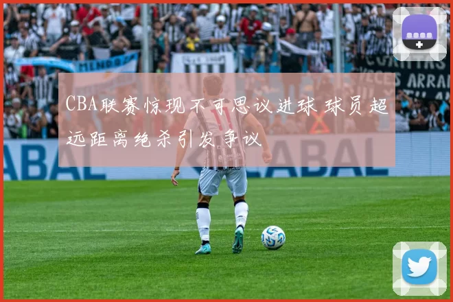 CBA联赛惊现不可思议进球 球员超远距离绝杀引发争议