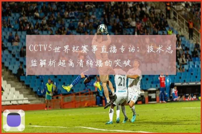 CCTV5世界杯赛事直播专访：技术总监解析超高清转播的突破