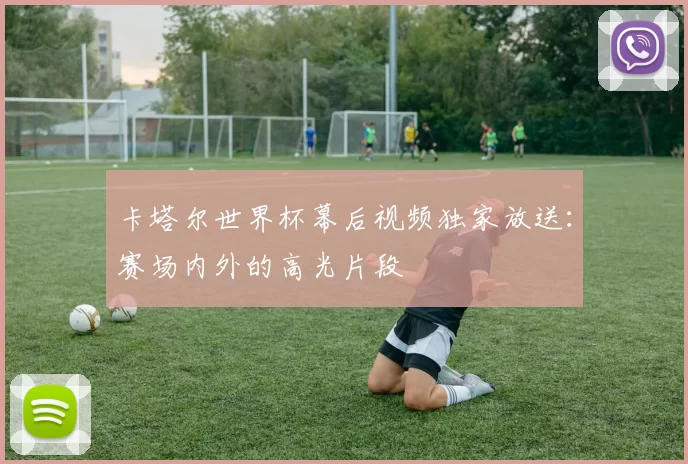 卡塔尔世界杯幕后视频独家放送:赛场内外的高光片段