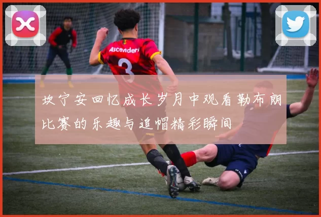 坎宁安回忆成长岁月中观看勒布朗比赛的乐趣与追帽精彩瞬间