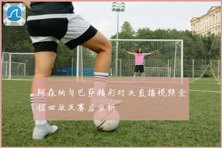 阿森纳与巴萨精彩对决直播视频全程回放及赛后分析