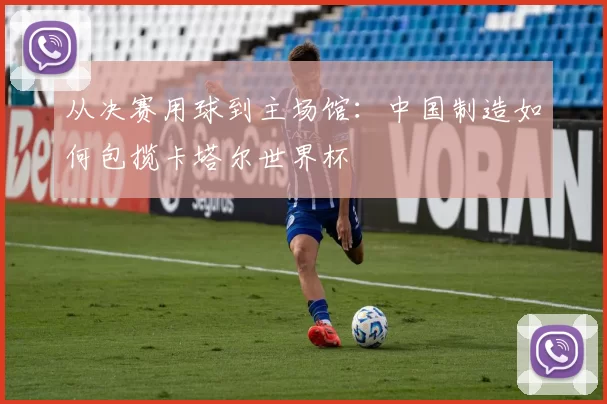 从决赛用球到主场馆:中国制造如何包揽卡塔尔世界杯