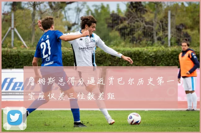 詹姆斯总得分逼近贾巴尔历史第一宝座仅差三位数差距
