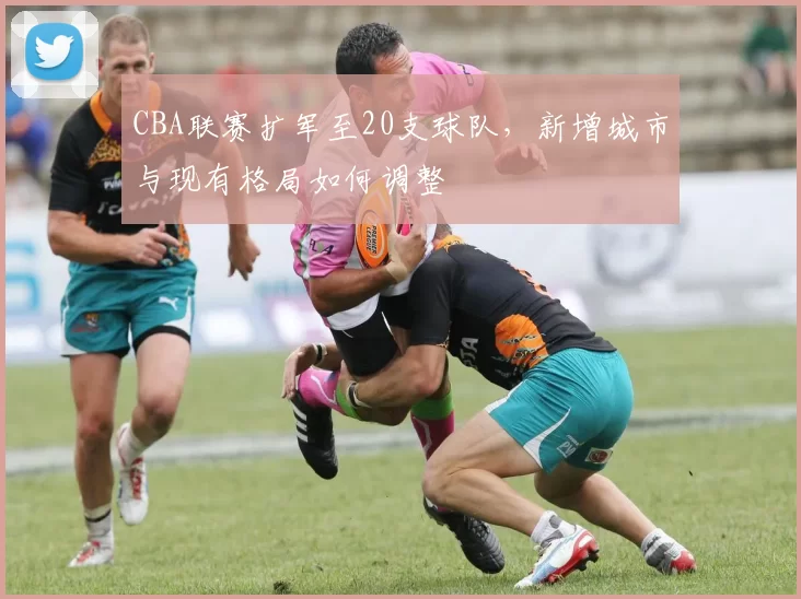 CBA联赛扩军至20支球队，新增城市与现有格局如何调整
