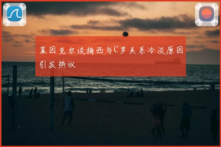 莱因克尔谈梅西与C罗关系冷淡原因引发热议