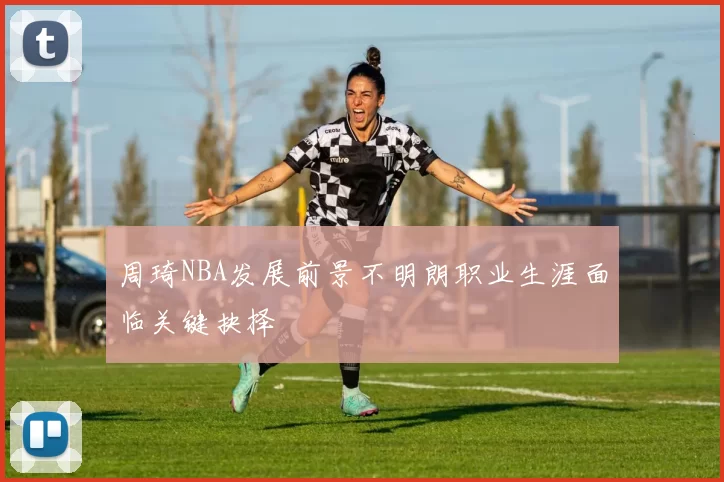 周琦NBA发展前景不明朗职业生涯面临关键抉择