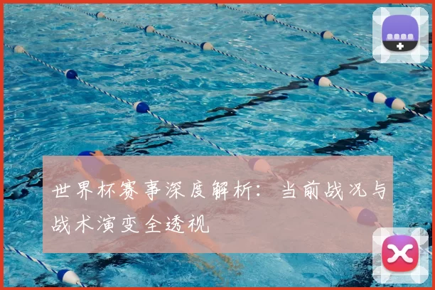 世界杯赛事深度解析:当前战况与战术演变全透视