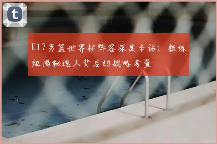 U17男篮世界杯阵容深度专访：教练组揭秘选人背后的战略考量
