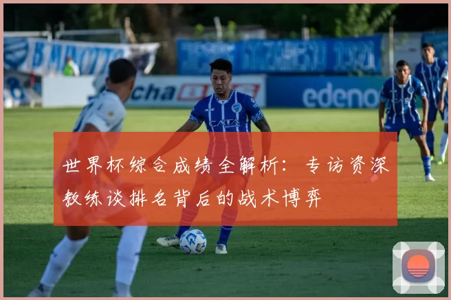 世界杯综合成绩全解析：专访资深教练谈排名背后的战术博弈