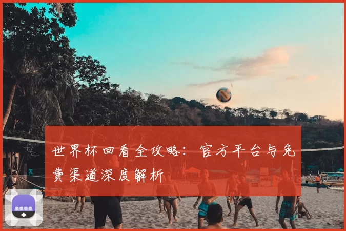 世界杯回看全攻略：官方平台与免费渠道深度解析