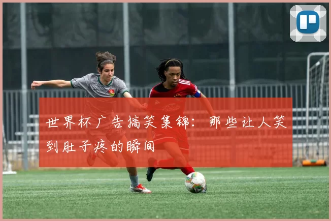 世界杯广告搞笑集锦：那些让人笑到肚子疼的瞬间
