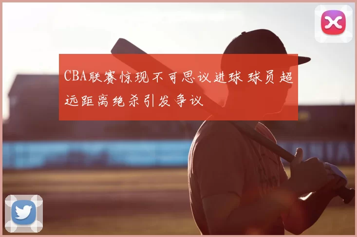 CBA联赛惊现不可思议进球 球员超远距离绝杀引发争议