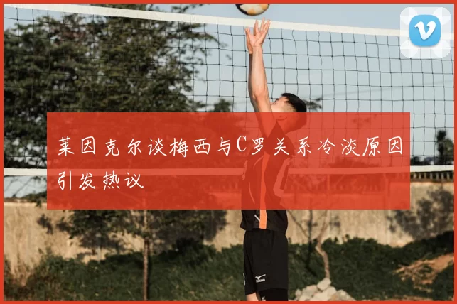 莱因克尔谈梅西与C罗关系冷淡原因引发热议