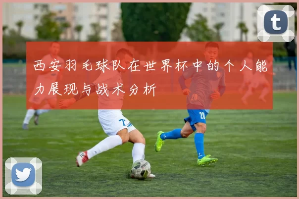 西安羽毛球队在世界杯中的个人能力展现与战术分析