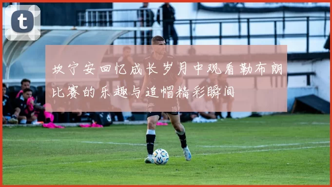 坎宁安回忆成长岁月中观看勒布朗比赛的乐趣与追帽精彩瞬间