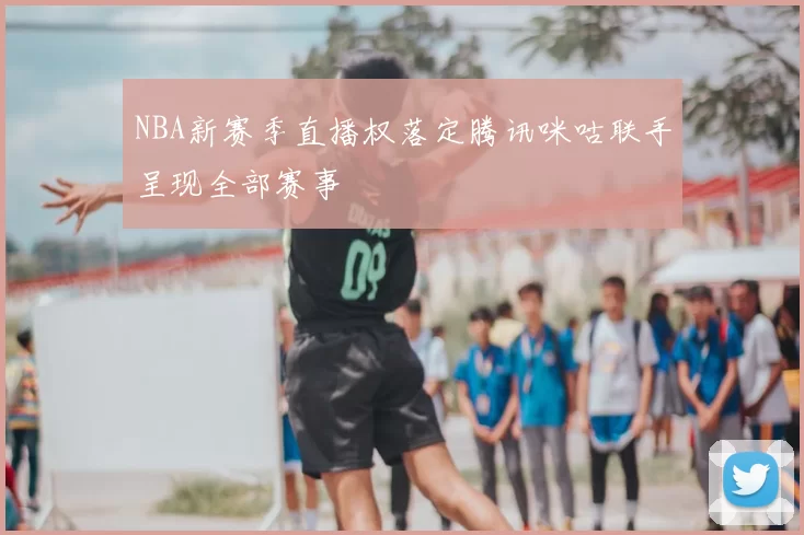 NBA新赛季直播权落定腾讯咪咕联手呈现全部赛事
