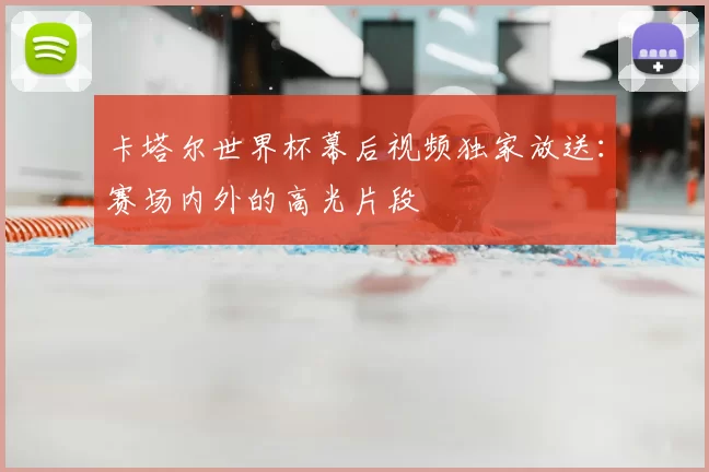 卡塔尔世界杯幕后视频独家放送：赛场内外的高光片段