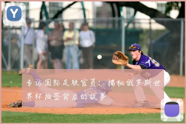 专访国际足联官员：揭秘俄罗斯世界杯抽签背后的故事