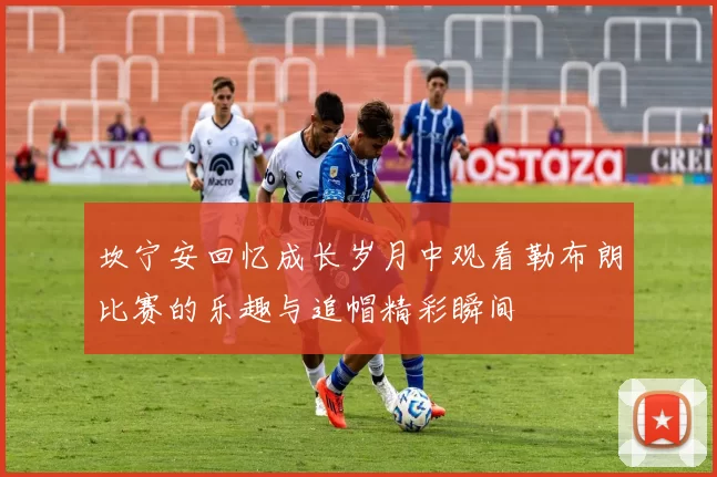 坎宁安回忆成长岁月中观看勒布朗比赛的乐趣与追帽精彩瞬间