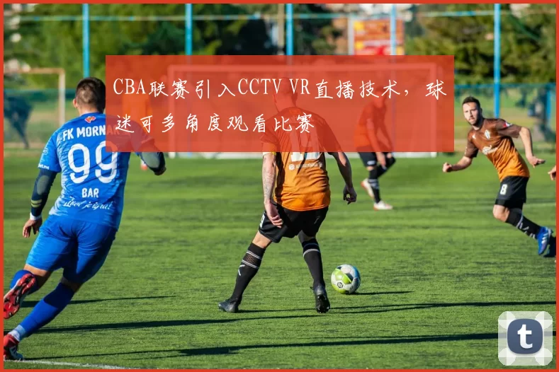 CBA联赛引入CCTV VR直播技术,球迷可多角度观看比赛