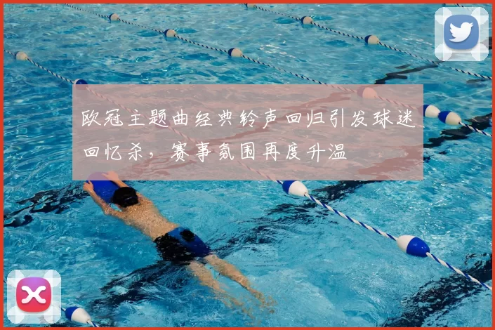 欧冠主题曲经典铃声回归引发球迷回忆杀，赛事氛围再度升温