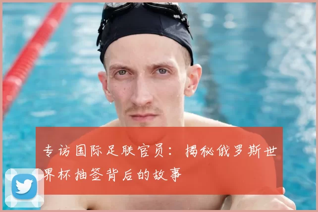 专访国际足联官员:揭秘俄罗斯世界杯抽签背后的故事