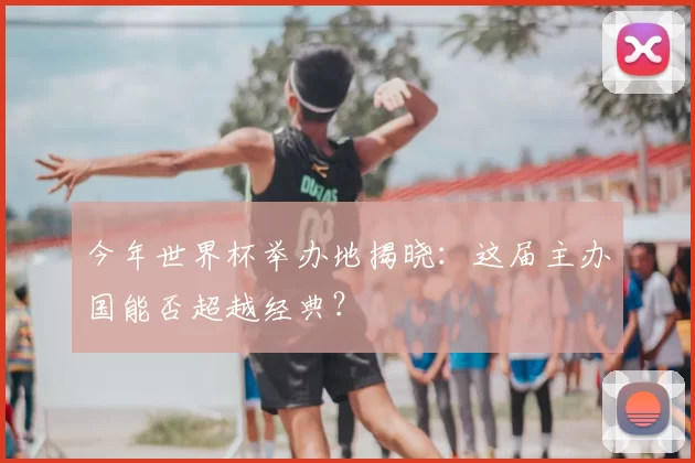 今年世界杯举办地揭晓:这届主办国能否超越经典?