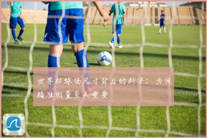 世界杯球场尺寸背后的科学:为何精准测量至关重要