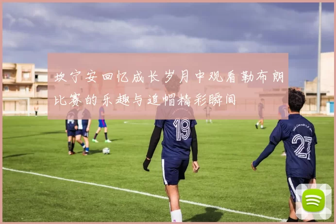 坎宁安回忆成长岁月中观看勒布朗比赛的乐趣与追帽精彩瞬间