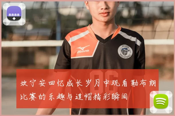 坎宁安回忆成长岁月中观看勒布朗比赛的乐趣与追帽精彩瞬间