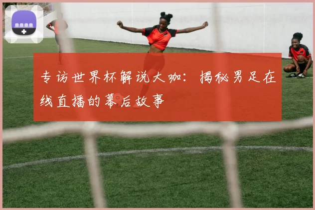 专访世界杯解说大咖：揭秘男足在线直播的幕后故事