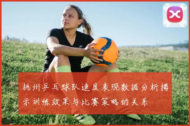 杭州乒乓球队速度表现数据分析揭示训练效果与比赛策略的关系