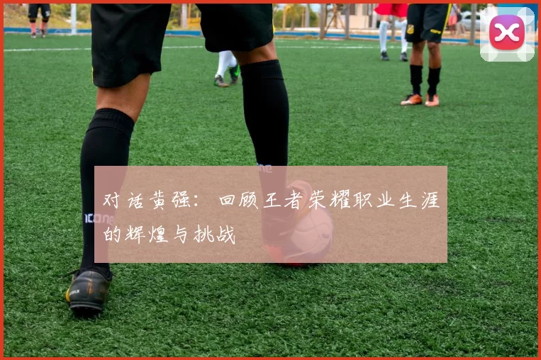 对话黄强：回顾王者荣耀职业生涯的辉煌与挑战