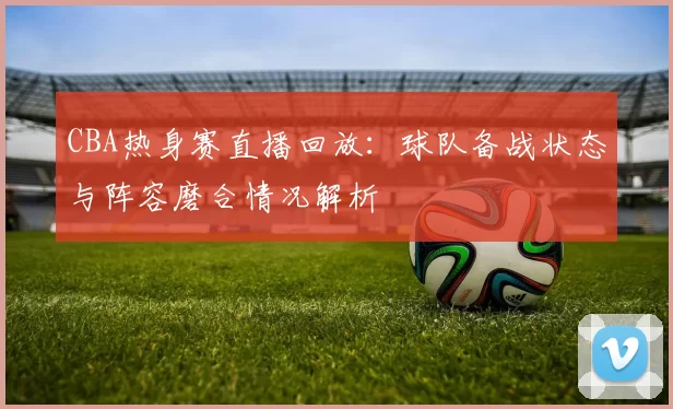 CBA热身赛直播回放：球队备战状态与阵容磨合情况解析