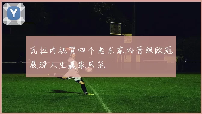 瓦拉内祝贺四个老东家均晋级欧冠展现人生赢家风范
