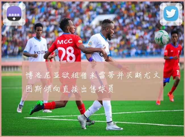 博洛尼亚欲租借米雷蒂并买断尤文图斯倾向直接出售球员