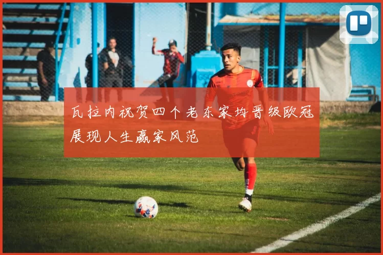 瓦拉内祝贺四个老东家均晋级欧冠展现人生赢家风范