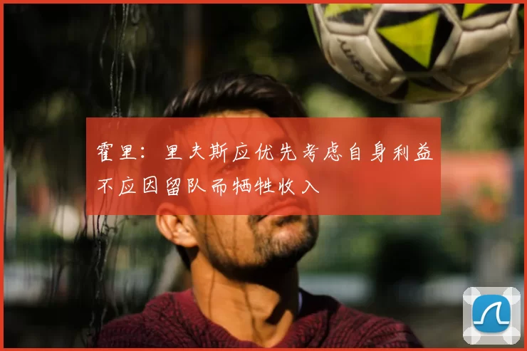 霍里：里夫斯应优先考虑自身利益不应因留队而牺牲收入