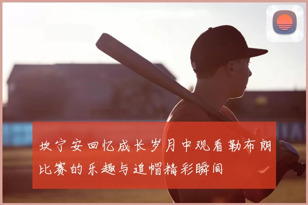 坎宁安回忆成长岁月中观看勒布朗比赛的乐趣与追帽精彩瞬间